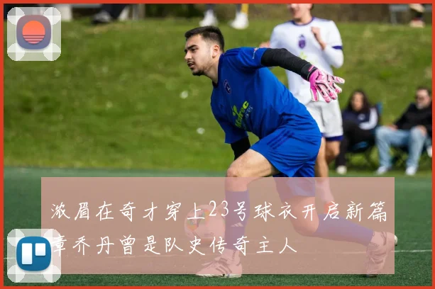 浓眉在奇才穿上23号球衣开启新篇章乔丹曾是队史传奇主人