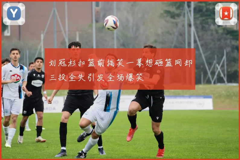 刘冠杉扣篮前搞笑一幕想砸篮网却三投全失引发全场爆笑