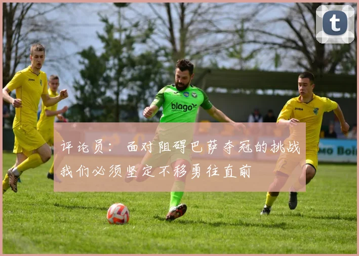 评论员：面对阻碍巴萨夺冠的挑战我们必须坚定不移勇往直前