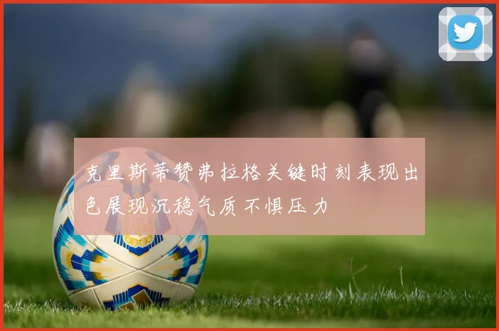 克里斯蒂赞弗拉格关键时刻表现出色展现沉稳气质不惧压力
