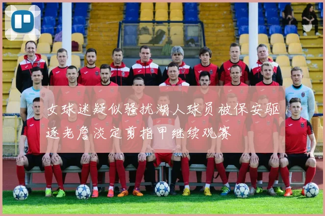 女球迷疑似骚扰湖人球员被保安驱逐老詹淡定剪指甲继续观赛